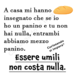 A casa mi hanno insegnato che se io ho un panino e tu non hai nulla, entrambi abbiamo mezzo panino.
Essere umili non costa nulla.