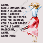 amati,
con le smagliature,
con la cellulite,
con le macchie,
con i chili di troppo,
con i chili di meno,
con le gambe grosse,
o con le gambe magroline,
amati,
amati tanto.