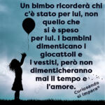 Un bimbo ricorderà chi c'è stato per lui, non quello che
si è speso
per lui. I bambini dimenticano i giocattoli e
i vestiti, però non dimenticheranno
mai il tempo e
l'amore.