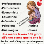 Una madre è
-Professoressa
-Parrucchiera
-Economista
-Educatrice
-Infermiera
-Psicologa
-Autista
-Cuoca
Una madre lavora 365 giorni all'anno e ama quello che fa!
Anche così, c'è qualcuno che pensa che una madre non faccia nulla.
Che Dio benedica ogni madre.